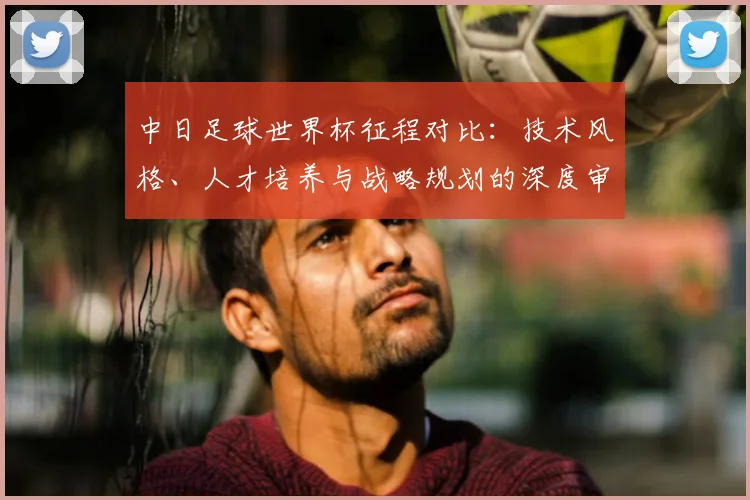 中日足球世界杯征程对比：技术风格、人才培养与战略规划的深度审视