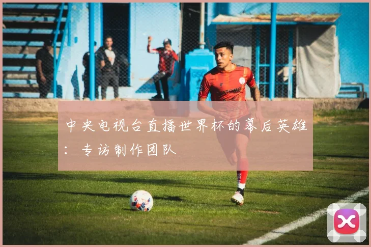 中央电视台直播世界杯的幕后英雄：专访制作团队