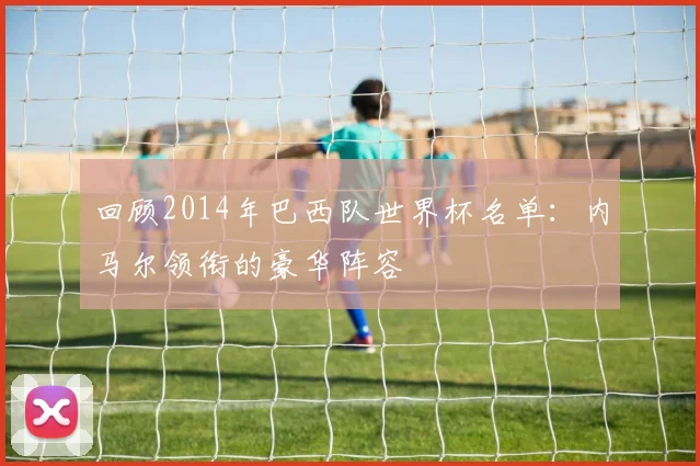 回顾2014年巴西队世界杯名单：内马尔领衔的豪华阵容