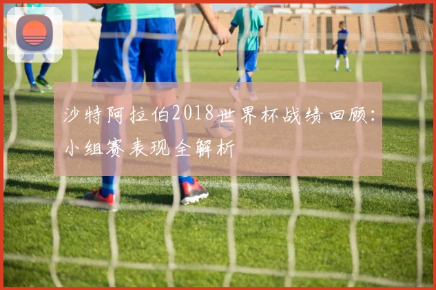 沙特阿拉伯2018世界杯战绩回顾：小组赛表现全解析