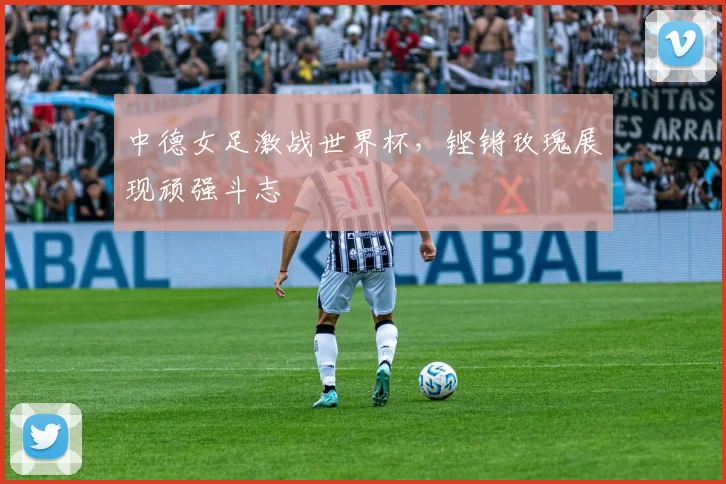中德女足激战世界杯，铿锵玫瑰展现顽强斗志