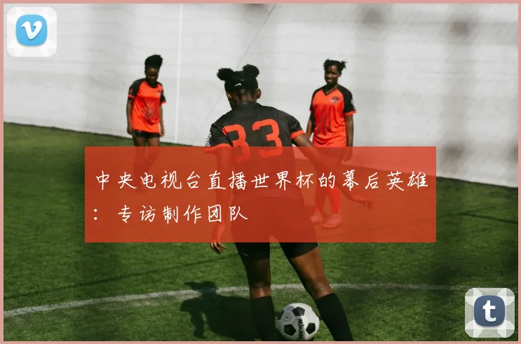 中央电视台直播世界杯的幕后英雄：专访制作团队