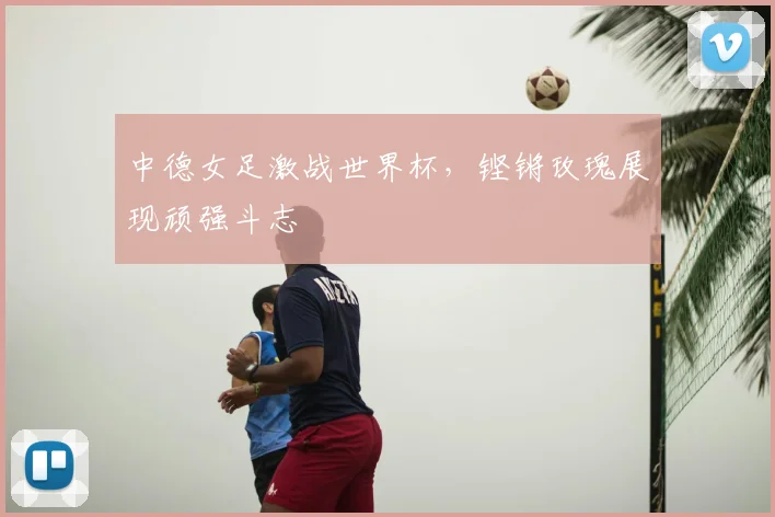 中德女足激战世界杯，铿锵玫瑰展现顽强斗志