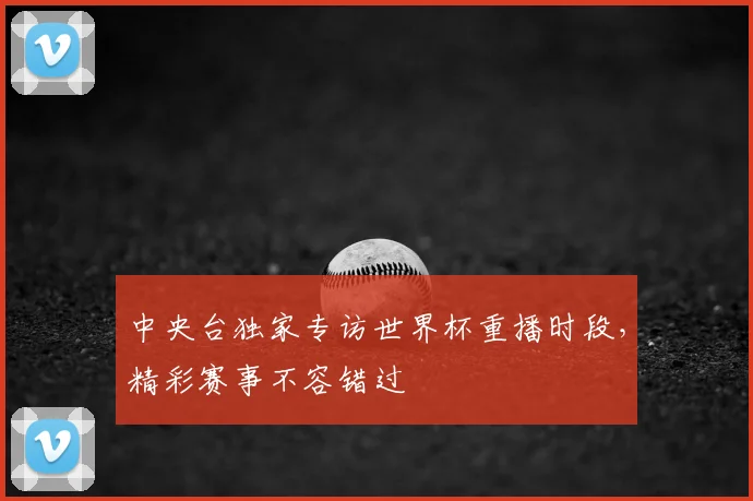 中央台独家专访世界杯重播时段，精彩赛事不容错过